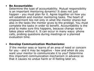 Be Accountable:  Determine the type of accountability. Mutual responsibility is an important mentoring dynamic! It does not just happen - you must plan for it. Agree together on how you will establish and monitor mentoring tasks. The heart of empowerment lies not only in what the mentor shares but also in the tasks the mentor gives to the protégé. You must complete the tasks in order to benefit. Accountability is the prod to make sure this happens, because change rarely takes place without it. It can occur in many ways: phone calls, probing questions during meetings or a planned evaluation time. Develop Communication Mechanisms: If the mentor sees or learns of an area of need or concern for you - and it may be negative - how and when do you want your mentor to communicate it to you? Determine this important communication mechanism in advance so that it causes no undue harm or ill feeling later on. 