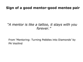 Sign of a good mentor-good mentee pair “ A mentor is like a tattoo, it stays with you forever.” From ‘Mentoring: Turning Pebbles into Diamonds’ by  PA Vesilind 