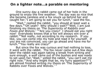 On a lighter note…a parable on mentoring One sunny day a rabbit came out of her hole in the ground to enjoy the fine weather.  The day was so nice that she became careless and a fox snuck up behind her and caught her."I am going to eat you for lunch," said the fox. "Wait," replied the rabbit, "you should at least wait a few days.""Oh yeah?  Why should I wait?""Well, I am just finishing my thesis on  'The Superiority of Rabbits over Foxes and Wolves .' ""Are you crazy?  I should eat you right now!  Everybody knows that a fox will always win over a rabbit.""Not really, not according to my research.  If you like, you can come into my hole and read it for yourself.  If you are not convinced, you can go ahead and have me for lunch.""You really are crazy!"   But since the fox was curious and had nothing to lose, it went with the rabbit.  The fox never came out.A few days later the rabbit was again taking a break from writing and sure enough, a wolf came out of the bushes and was ready to set upon her."Wait," yelled the rabbit, "you can't eat me right now.""And why might that be, my furry appetizer?""I am almost finished writing my thesis on 'The Superiority of Rabbits over Foxes and Wolves.' "    