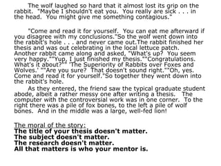 The wolf laughed so hard that it almost lost its grip on the rabbit.  "Maybe I shouldn't eat you.  You really are sick . . . in the head.  You might give me something contagious." "Come and read it for yourself.  You can eat me afterward if you disagree with my conclusions."So the wolf went down into the rabbit's hole . . . and never came out.The rabbit finished her thesis and was out celebrating in the local lettuce patch.   Another rabbit came along and asked, "What's up?  You seem very happy.""Yup, I just finished my thesis.""Congratulations.  What's it about?"" 'The Superiority of Rabbits over Foxes and Wolves.' ""Are you sure?  That doesn't sound right.""Oh, yes.  Come and read it for yourself."So together they went down into the rabbit's hole.   As they entered, the friend saw the typical graduate student abode, albeit a rather messy one after writing a thesis.   The computer with the controversial work was in one corner.  To the right there was a pile of fox bones, to the left a pile of wolf bones.  And in the middle was a large, well-fed lion! The moral of the story: The title of your thesis doesn't matter. The subject doesn't matter. The research doesn't matter. All that matters is who your mentor is. 
