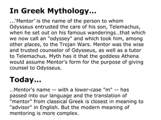 In Greek Mythology… ...‘Mentor’ is the name of the person to whom Odysseus entrusted the care of his son, Telemachus, when he set out on his famous wanderings…that which we now call an "odyssey" and which took him, among other places, to the Trojan Wars. Mentor was the wise and trusted counselor of Odysseus, as well as a tutor to Telemachus. Myth has it that the goddess Athena would assume Mentor's form for the purpose of giving counsel to Odysseus.  Today… … Mentor's name -- with a lower-case "m" -- has passed into our language and the translation of "mentor" from classical Greek is closest in meaning to "advisor" in English. But the modern meaning of mentoring is more complex.   