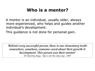 Who is a mentor? A mentor is an individual, usually older, always more experienced, who helps and guides another individual’s development. This guidance is not done for personal gain.  ‘ Behind every successful person, there is one elementary truth: somewhere, somehow, someone cared about their growth & development. This person was their mentor’ Dr Beverley Kaye, ‘Up is not the only way’, 1997 