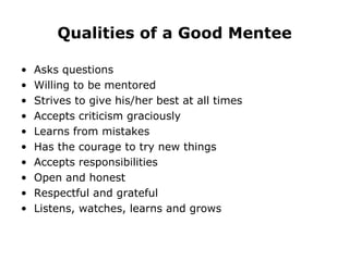 Qualities of a Good Mentee Asks questions Willing to be mentored Strives to give his/her best at all times Accepts criticism graciously Learns from mistakes Has the courage to try new things Accepts responsibilities Open and honest Respectful and grateful Listens, watches, learns and grows 