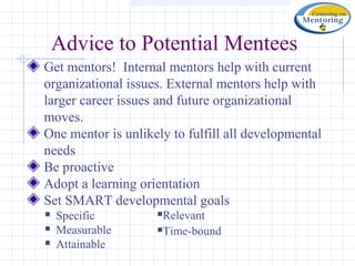 Advice to Potential Mentees
Get mentors! Internal mentors help with current
organizational issues. External mentors help with
larger career issues and future organizational
moves.
One mentor is unlikely to fulfill all developmental
needs
Be proactive
Adopt a learning orientation
Set SMART developmental goals
   Specific        Relevant
   Measurable      Time-bound
   Attainable
 