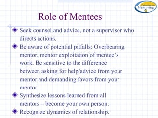 Role of Mentees
Seek counsel and advice, not a supervisor who
directs actions.
Be aware of potential pitfalls: Overbearing
mentor, mentor exploitation of mentee’s
work. Be sensitive to the difference
between asking for help/advice from your
mentor and demanding favors from your
mentor.
Synthesize lessons learned from all
mentors – become your own person.
Recognize dynamics of relationship.
 