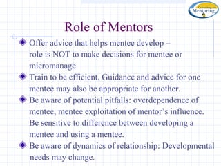 Role of Mentors
Offer advice that helps mentee develop –
role is NOT to make decisions for mentee or
micromanage.
Train to be efficient. Guidance and advice for one
mentee may also be appropriate for another.
Be aware of potential pitfalls: overdependence of
mentee, mentee exploitation of mentor’s influence.
Be sensitive to difference between developing a
mentee and using a mentee.
Be aware of dynamics of relationship: Developmental
needs may change.
 