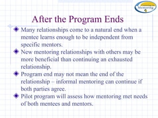 After the Program Ends
Many relationships come to a natural end when a
mentee learns enough to be independent from
specific mentors.
New mentoring relationships with others may be
more beneficial than continuing an exhausted
relationship.
Program end may not mean the end of the
relationship – informal mentoring can continue if
both parties agree.
Pilot program will assess how mentoring met needs
of both mentees and mentors.
 