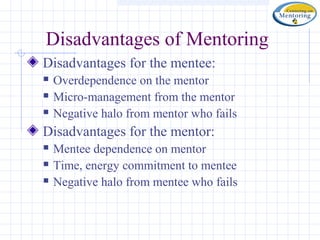 Disadvantages of Mentoring
Disadvantages for the mentee:
   Overdependence on the mentor
   Micro-management from the mentor
   Negative halo from mentor who fails
Disadvantages for the mentor:
   Mentee dependence on mentor
   Time, energy commitment to mentee
   Negative halo from mentee who fails
 