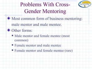 Problems With Cross-
         Gender Mentoring
Most common form of business mentoring:
male mentor and male mentee.
Other forms:
   Male mentor and female mentee (most
    common)
   Female mentor and male mentee
   Female mentor and female mentee (rare)
 