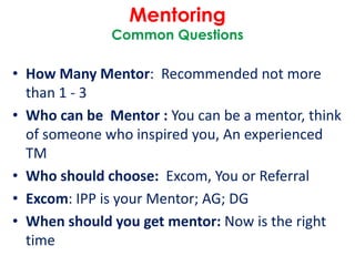 Mentoring
Common Questions
• How Many Mentor: Recommended not more
than 1 - 3
• Who can be Mentor : You can be a mentor, think
of someone who inspired you, An experienced
TM
• Who should choose: Excom, You or Referral
• Excom: IPP is your Mentor; AG; DG
• When should you get mentor: Now is the right
time
 
