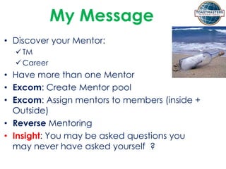 My Message
• Discover your Mentor:
 TM
 Career
• Have more than one Mentor
• Excom: Create Mentor pool
• Excom: Assign mentors to members (inside +
Outside)
• Reverse Mentoring
• Insight: You may be asked questions you
may never have asked yourself ?
 