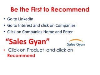 Be the First to Recommend
• Go to LinkedIn
• Go to Interest and click on Companies
• Click on Companies Home and Enter
“Sales Gyan”
• Click on Product and click on
Recommend
 