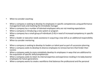 • When to consider coaching:
• When a company is seeking to develop its employees in specific competencies using performance
management tools and involving the immediate manager
• When a company has a number of talented employees who are not meeting expectations
• When a company is introducing a new system or program
• When a company has a small group of individuals (5-8) in need of increased competency in specific
areas
• When a leader or executive needs assistance in acquiring a new skill as an additional responsibility
• When to consider mentoring:
• When a company is seeking to develop its leaders or talent pool as part of succession planning
• When a company seeks to develop its diverse employees to remove barriers that hinder their
success
• When a company seeks to more completely develop its employees in ways that are additional to
the acquisition of specific skills/competencies
• When a company seeks to retain its internal expertise and experience residing in its baby boomer
employees for future generations
• When a company wants to create a workforce that balances the professional and the personal
 
