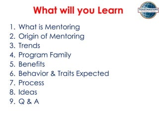 What will you Learn
1. What is Mentoring
2. Origin of Mentoring
3. Trends
4. Program Family
5. Benefits
6. Behavior & Traits Expected
7. Process
8. Ideas
9. Q & A
 