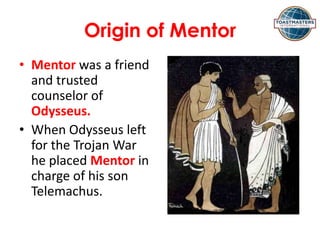 Origin of Mentor
• Mentor was a friend
and trusted
counselor of
Odysseus.
• When Odysseus left
for the Trojan War
he placed Mentor in
charge of his son
Telemachus.
 