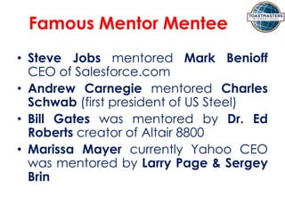 Famous Mentor Mentee
• Steve Jobs mentored Mark Benioff
CEO of Salesforce.com
• Andrew Carnegie mentored Charles
Schwab (first president of US Steel)
• Bill Gates was mentored by Dr. Ed
Roberts creator of Altair 8800
• Marissa Mayer currently Yahoo CEO
was mentored by Larry Page & Sergey
Brin
 