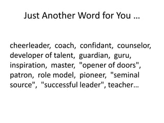 Just Another Word for You …
cheerleader, coach, confidant, counselor,
developer of talent, guardian, guru,
inspiration, master, "opener of doors",
patron, role model, pioneer, "seminal
source", "successful leader", teacher…

 