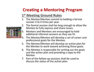 1st Meeting Ground Rules
1. The Mentor/Mentee commit to holding a formal 
session 3 to 4 times per year.  
2. The formal session shall be long enough to allow the 
Mentee to fully express and share issues.  
3. Mentors and Mentees are encouraged to hold 
additional informal sessions as they see fit.
4. The Mentor/Mentee will develop a set of career and 
professional goals for the Mentee.
5. The Mentor/Mentee will develop an action plan for 
the Mentee to work toward achieving these goals.  
6. The Mentee is responsible for writing out the goals 
and the action plan and providing a copy to the 
Mentor. 
7. Part of the follow‐up sessions shall be used to 
discuss the status of the action plan.
Creating a Mentoring Program
 