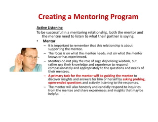 Active Listening
To be successful in a mentoring relationship, both the mentor and 
the mentee need to listen to what their partner is saying. 
• Mentor
– It is important to remember that this relationship is about 
supporting the mentee. 
– The focus is on what the mentee needs, not on what the mentor 
knows or has experienced. 
– Mentors do not play the role of sage dispensing wisdom, but 
rather use their knowledge and experience to respond 
compassionately and appropriately to the questions and needs of 
their mentees. 
– A primary task for the mentor will be guiding the mentee to
discover insights and answers for him or herself by asking probing, 
open‐ended questions and actively listening to the responses.  
– The mentor will also honestly and candidly respond to inquiries 
from the mentee and share experiences and insights that may be 
helpful.
Creating a Mentoring Program
 