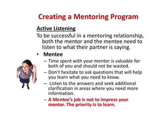 Active Listening
To be successful in a mentoring relationship, 
both the mentor and the mentee need to 
listen to what their partner is saying. 
• Mentee 
– Time spent with your mentor is valuable for 
both of you and should not be wasted. 
– Don’t hesitate to ask questions that will help 
you learn what you need to know. 
– Listen to the answers and seek additional 
clarification in areas where you need more 
information. 
– A Mentee’s job is not to impress your 
mentor. The priority is to learn.
Creating a Mentoring Program
 