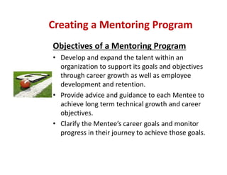 Objectives of a Mentoring Program
• Develop and expand the talent within an 
organization to support its goals and objectives 
through career growth as well as employee 
development and retention.
• Provide advice and guidance to each Mentee to 
achieve long term technical growth and career 
objectives.
• Clarify the Mentee’s career goals and monitor 
progress in their journey to achieve those goals.
Creating a Mentoring Program
 