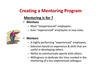 • Mentees
– Most “inexperienced” employees.
– Even “experienced” employees in new roles.
• Mentors
– A highly performing “experienced” employees.
– Selection based on experience & skills that are 
useful in developing others.
– Ability to communicate openly with others.
– Willingness to dedicate the time needed in the 
mentoring of a less experienced colleague.
Creating a Mentoring Program
Mentoring is for ?
 