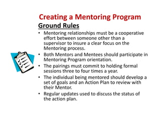 Ground Rules 
• Mentoring relationships must be a cooperative 
effort between someone other than a 
supervisor to insure a clear focus on the 
Mentoring process.
• Both Mentors and Mentees should participate in 
Mentoring Program orientation. 
• The pairings must commit to holding formal 
sessions three to four times a year.  
• The individual being mentored should develop a 
set of goals and an Action Plan to review with 
their Mentor.
• Regular updates used to discuss the status of 
the action plan.
Creating a Mentoring Program
 