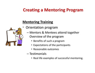 Mentoring Training
• Orientation program 
– Mentors & Mentees attend together 
Overview of the program
• Benefits of such a program
• Expectations of the participants
• Reasonable outcomes
– Testimonials  
• Real life examples of successful mentoring.
Creating a Mentoring Program
 
