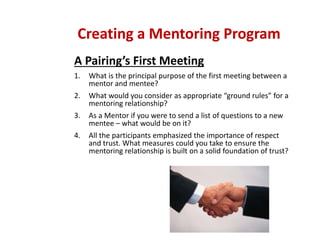 A Pairing’s First Meeting
1. What is the principal purpose of the first meeting between a 
mentor and mentee?
2. What would you consider as appropriate “ground rules” for a 
mentoring relationship?
3. As a Mentor if you were to send a list of questions to a new 
mentee – what would be on it?
4. All the participants emphasized the importance of respect 
and trust. What measures could you take to ensure the 
mentoring relationship is built on a solid foundation of trust?
Creating a Mentoring Program
 
