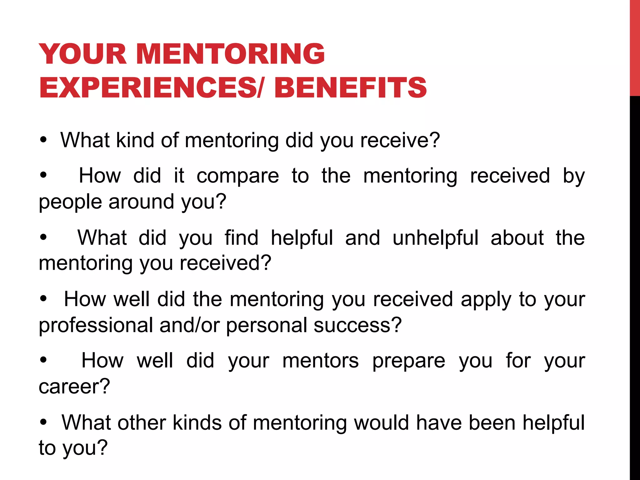 YOUR MENTORING
EXPERIENCES/ BENEFITS
• What kind of mentoring did you receive?
• How did it compare to the mentoring received by
people around you?
• What did you find helpful and unhelpful about the
mentoring you received?
• How well did the mentoring you received apply to your
professional and/or personal success?
• How well did your mentors prepare you for your
career?
• What other kinds of mentoring would have been helpful
to you?
 