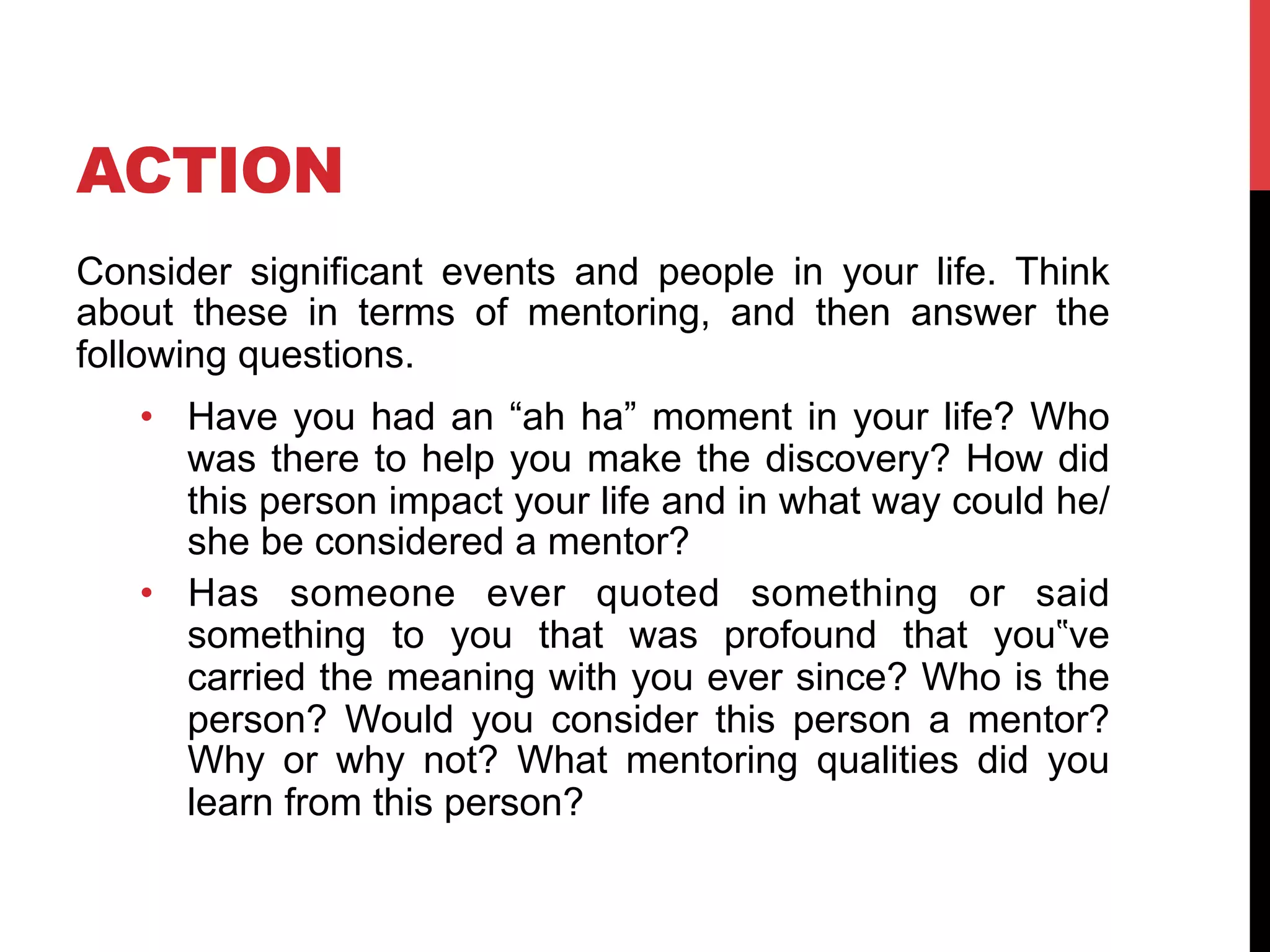 ACTION
Consider significant events and people in your life. Think
about these in terms of mentoring, and then answer the
following questions.
•  Have you had an “ah ha” moment in your life? Who
was there to help you make the discovery? How did
this person impact your life and in what way could he/
she be considered a mentor?
•  Has someone ever quoted something or said
something to you that was profound that you‟ve
carried the meaning with you ever since? Who is the
person? Would you consider this person a mentor?
Why or why not? What mentoring qualities did you
learn from this person?
 