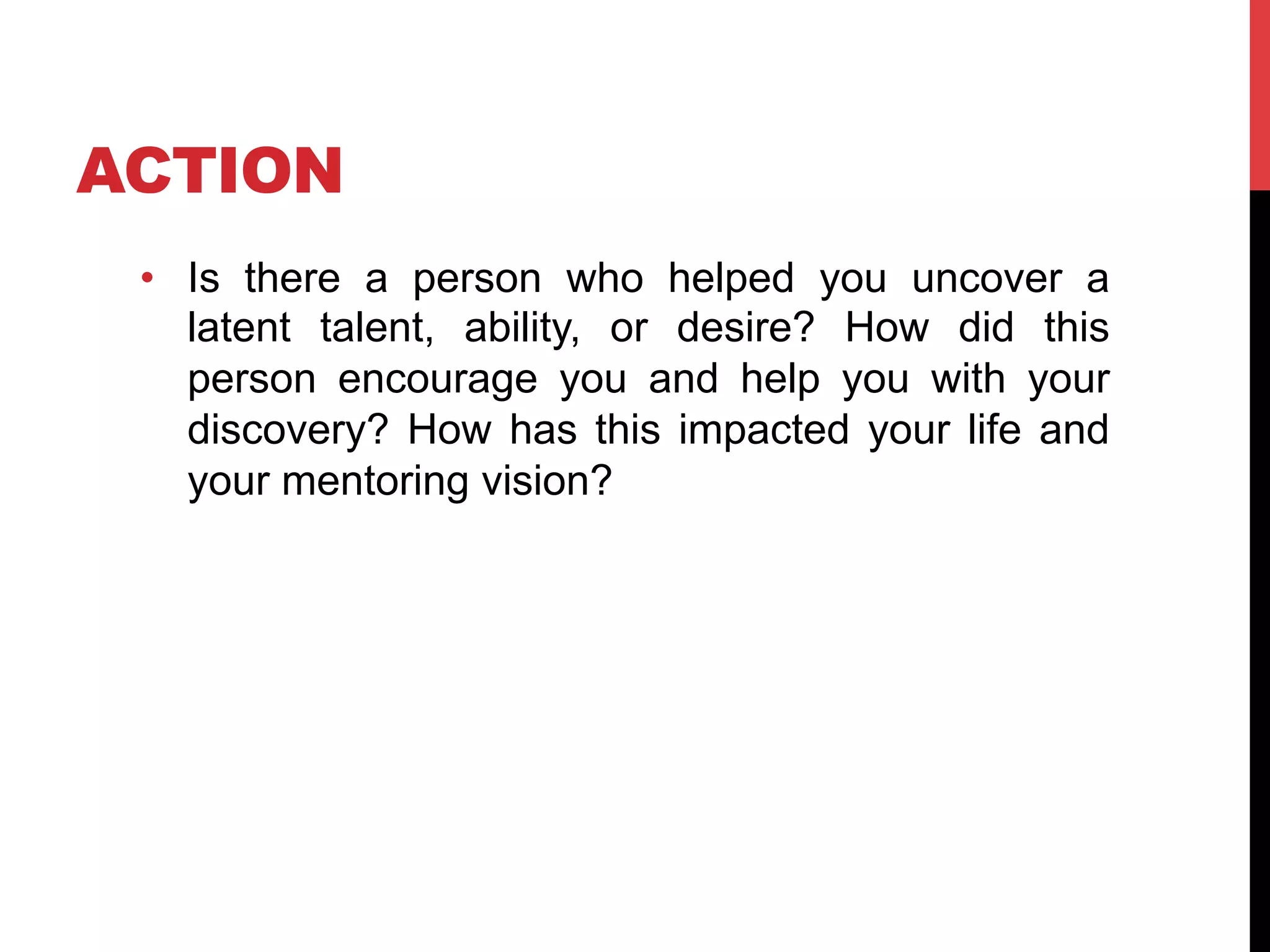ACTION
•  Is there a person who helped you uncover a
latent talent, ability, or desire? How did this
person encourage you and help you with your
discovery? How has this impacted your life and
your mentoring vision?
 