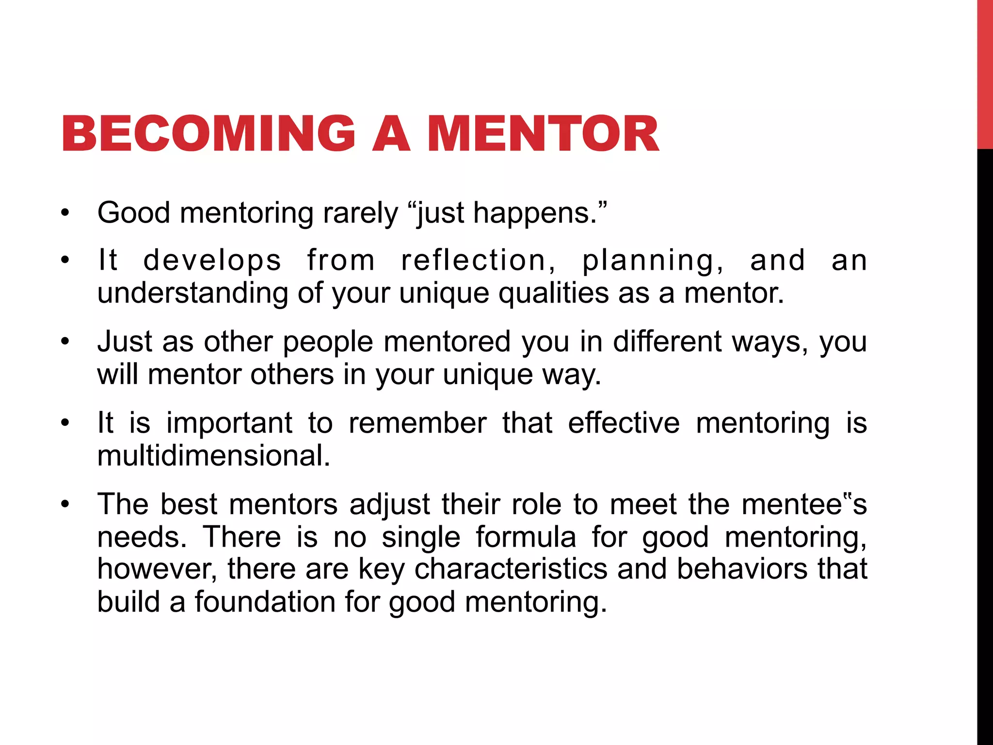 BECOMING A MENTOR
•  Good mentoring rarely “just happens.”
•  It develops from reflection, planning, and an
understanding of your unique qualities as a mentor.
•  Just as other people mentored you in different ways, you
will mentor others in your unique way.
•  It is important to remember that effective mentoring is
multidimensional.
•  The best mentors adjust their role to meet the mentee‟s
needs. There is no single formula for good mentoring,
however, there are key characteristics and behaviors that
build a foundation for good mentoring.
 