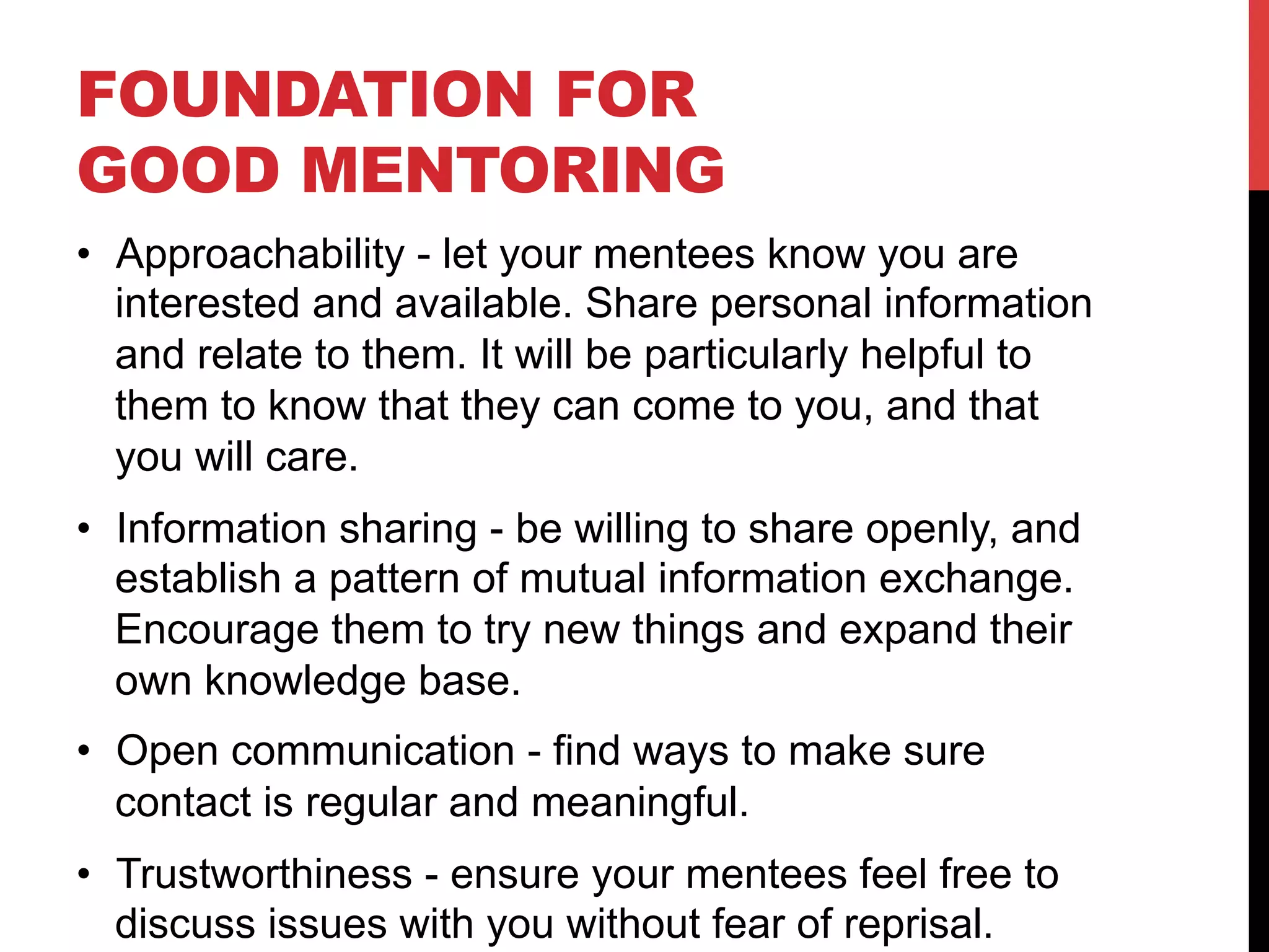 FOUNDATION FOR
GOOD MENTORING
•  Approachability - let your mentees know you are
interested and available. Share personal information
and relate to them. It will be particularly helpful to
them to know that they can come to you, and that
you will care.
•  Information sharing - be willing to share openly, and
establish a pattern of mutual information exchange.
Encourage them to try new things and expand their
own knowledge base.
•  Open communication - find ways to make sure
contact is regular and meaningful.
•  Trustworthiness - ensure your mentees feel free to
discuss issues with you without fear of reprisal.
 