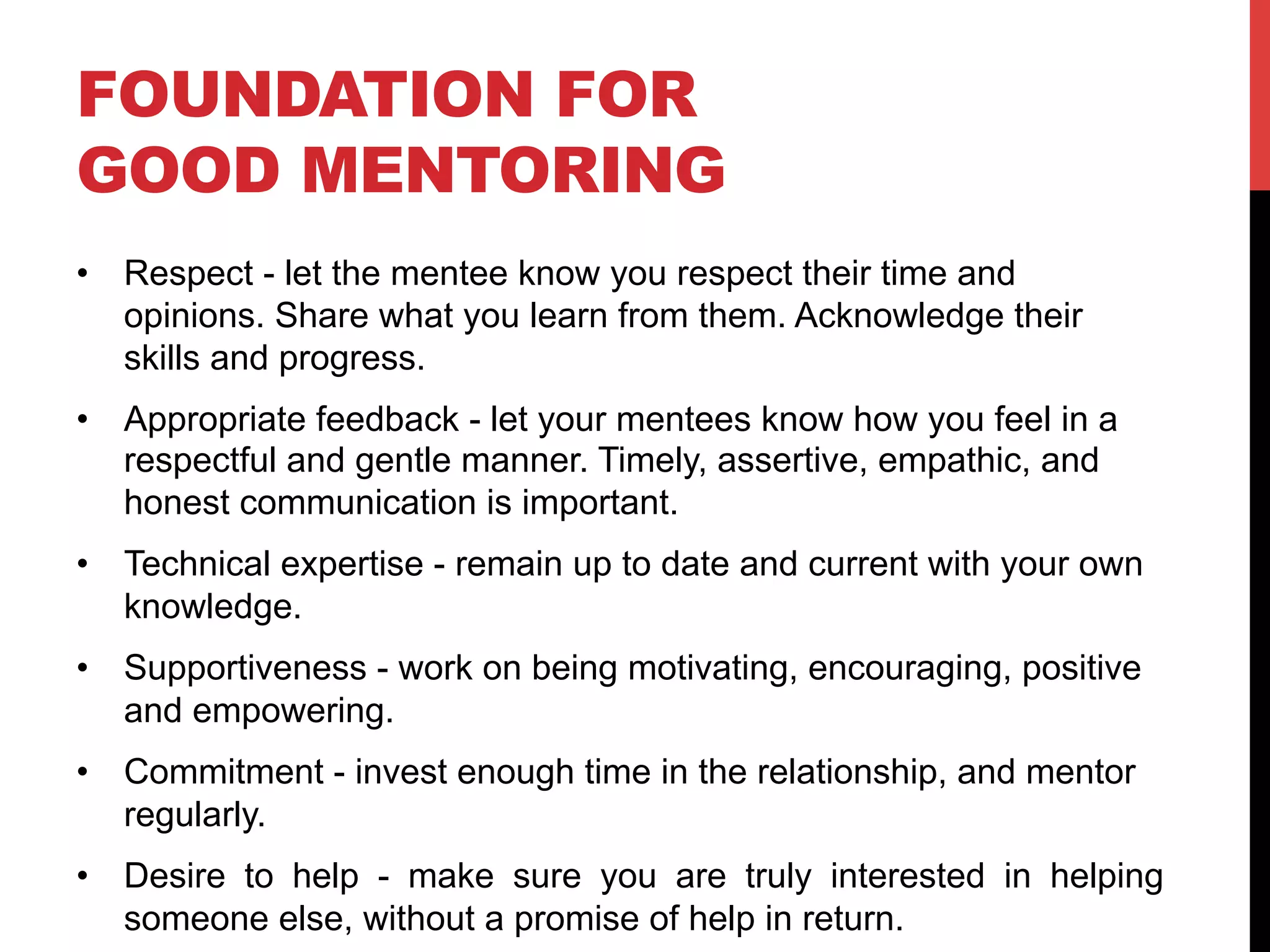FOUNDATION FOR
GOOD MENTORING
•  Respect - let the mentee know you respect their time and
opinions. Share what you learn from them. Acknowledge their
skills and progress.
•  Appropriate feedback - let your mentees know how you feel in a
respectful and gentle manner. Timely, assertive, empathic, and
honest communication is important.
•  Technical expertise - remain up to date and current with your own
knowledge.
•  Supportiveness - work on being motivating, encouraging, positive
and empowering.
•  Commitment - invest enough time in the relationship, and mentor
regularly.
•  Desire to help - make sure you are truly interested in helping
someone else, without a promise of help in return.
 
