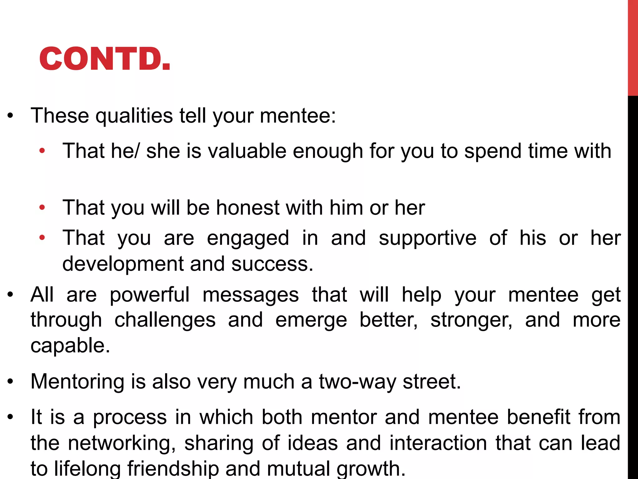 CONTD.
•  These qualities tell your mentee:
•  That he/ she is valuable enough for you to spend time with
•  That you will be honest with him or her
•  That you are engaged in and supportive of his or her
development and success.
•  All are powerful messages that will help your mentee get
through challenges and emerge better, stronger, and more
capable.
•  Mentoring is also very much a two-way street.
•  It is a process in which both mentor and mentee benefit from
the networking, sharing of ideas and interaction that can lead
to lifelong friendship and mutual growth.
 