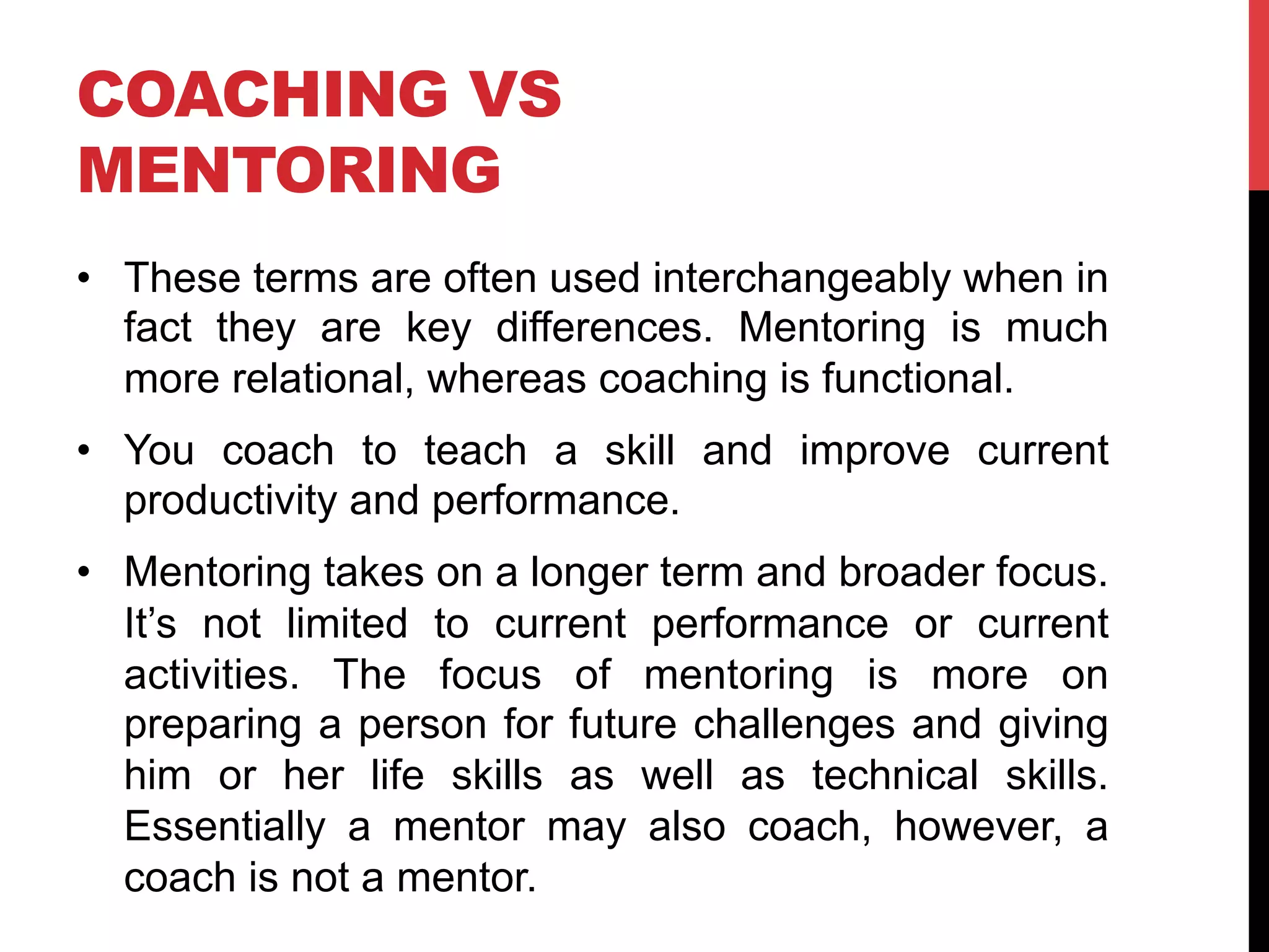 COACHING VS
MENTORING
•  These terms are often used interchangeably when in
fact they are key differences. Mentoring is much
more relational, whereas coaching is functional.
•  You coach to teach a skill and improve current
productivity and performance.
•  Mentoring takes on a longer term and broader focus.
It’s not limited to current performance or current
activities. The focus of mentoring is more on
preparing a person for future challenges and giving
him or her life skills as well as technical skills.
Essentially a mentor may also coach, however, a
coach is not a mentor.
 