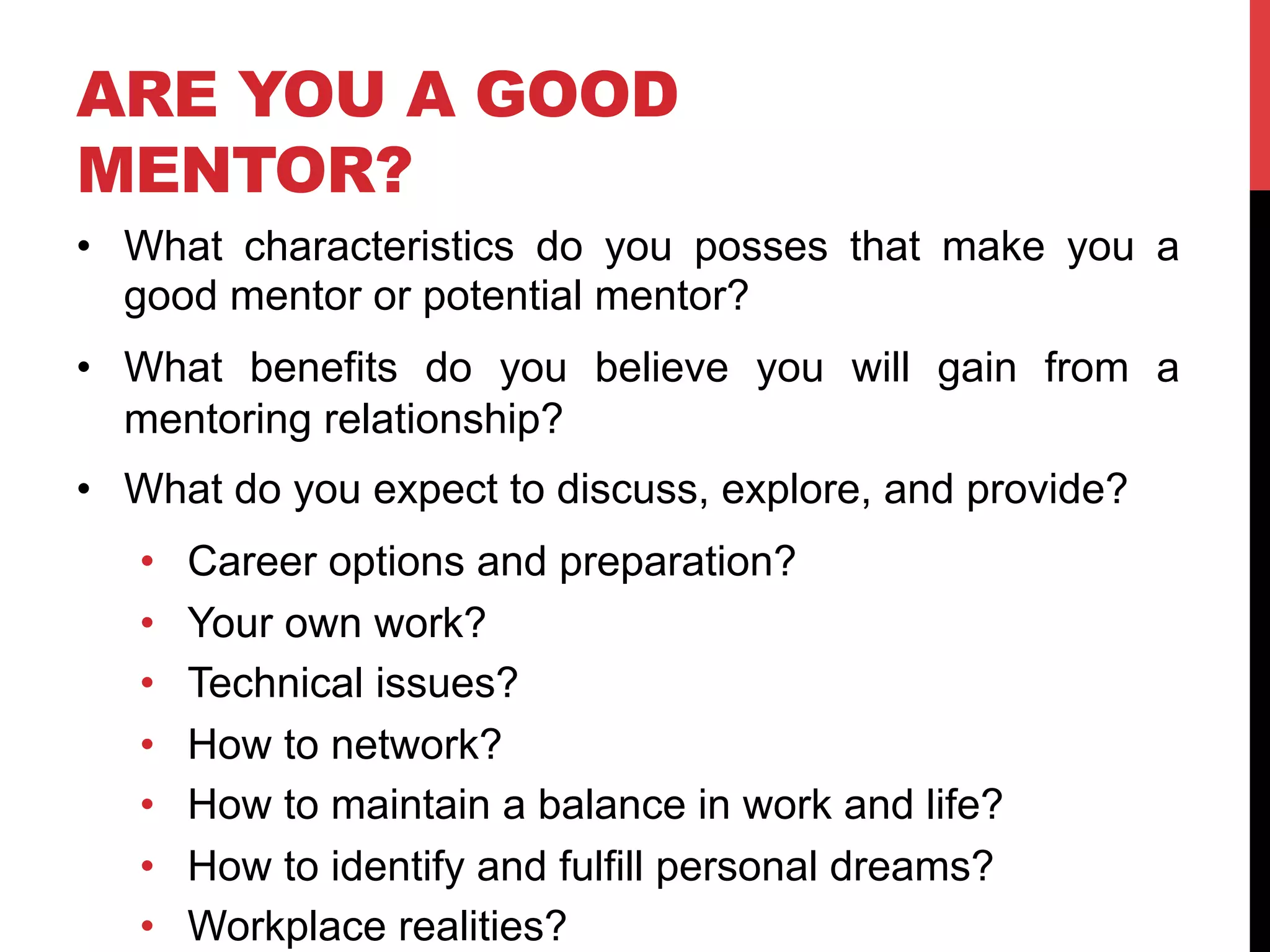 ARE YOU A GOOD
MENTOR?
•  What characteristics do you posses that make you a
good mentor or potential mentor?
•  What benefits do you believe you will gain from a
mentoring relationship?
•  What do you expect to discuss, explore, and provide?
•  Career options and preparation?
•  Your own work?
•  Technical issues?
•  How to network?
•  How to maintain a balance in work and life?
•  How to identify and fulfill personal dreams?
•  Workplace realities?
 