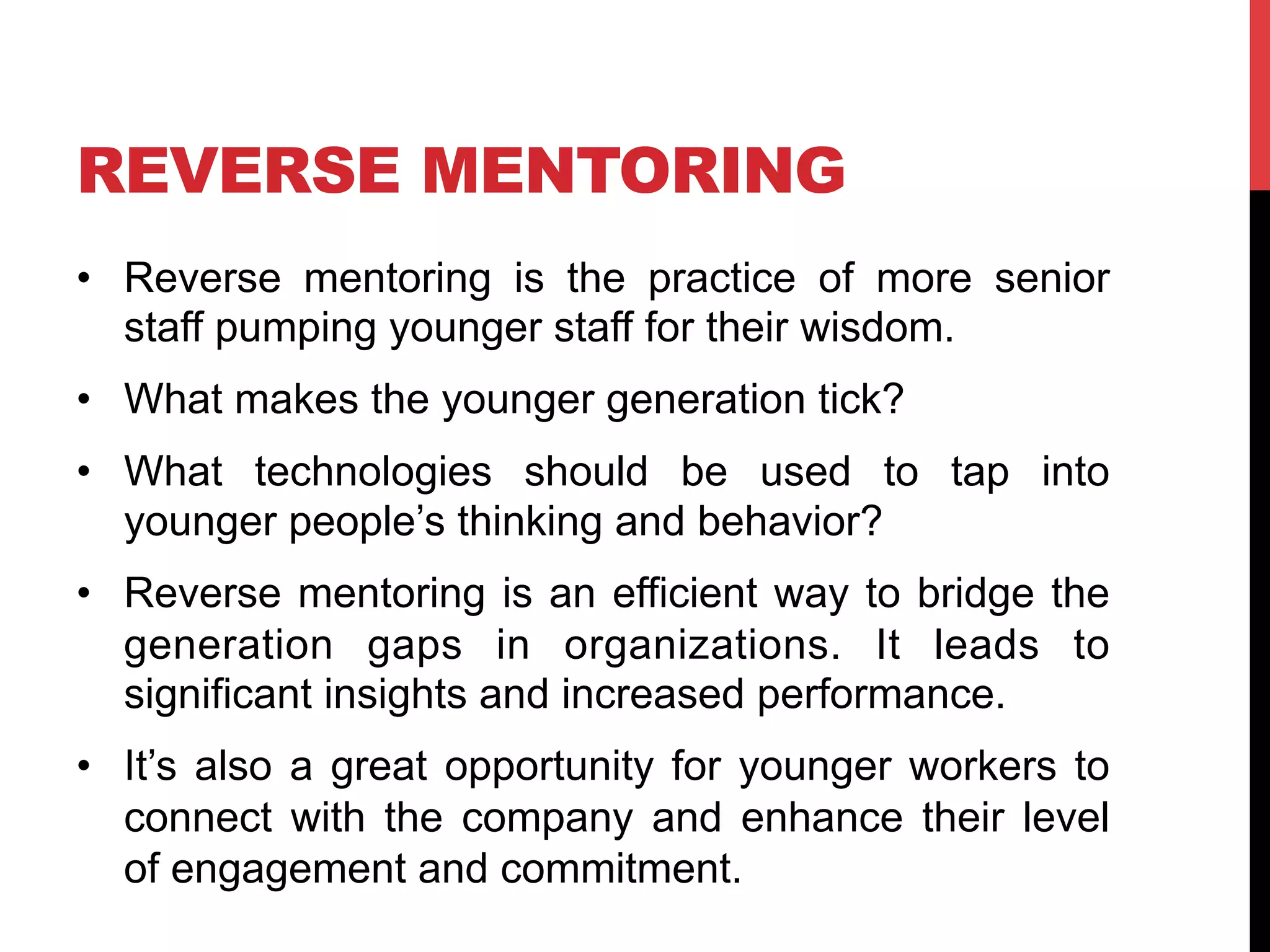 REVERSE MENTORING
•  Reverse mentoring is the practice of more senior
staff pumping younger staff for their wisdom.
•  What makes the younger generation tick?
•  What technologies should be used to tap into
younger people’s thinking and behavior?
•  Reverse mentoring is an efficient way to bridge the
generation gaps in organizations. It leads to
significant insights and increased performance.
•  It’s also a great opportunity for younger workers to
connect with the company and enhance their level
of engagement and commitment.
 