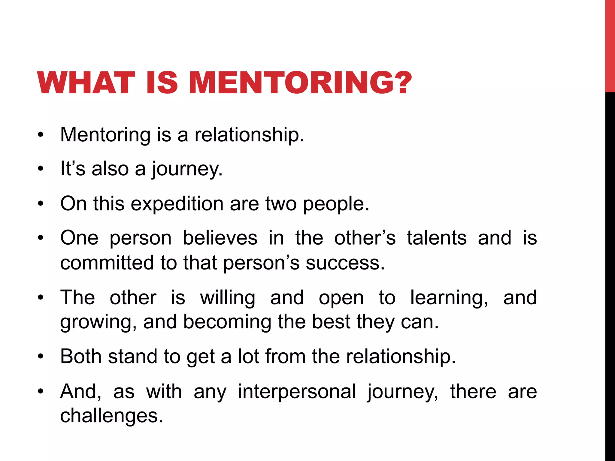 WHAT IS MENTORING?
•  Mentoring is a relationship.
•  It’s also a journey.
•  On this expedition are two people.
•  One person believes in the other’s talents and is
committed to that person’s success.
•  The other is willing and open to learning, and
growing, and becoming the best they can.
•  Both stand to get a lot from the relationship.
•  And, as with any interpersonal journey, there are
challenges.
 
