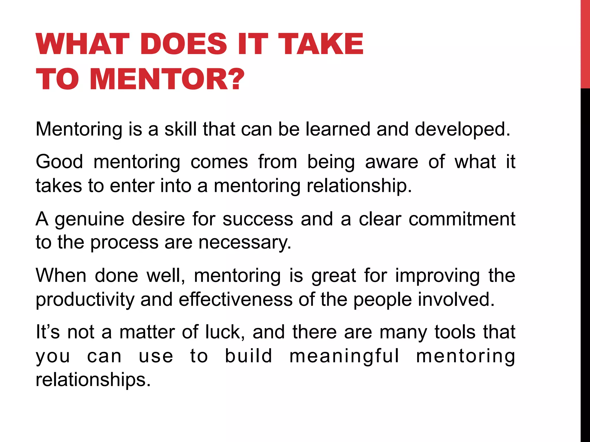 WHAT DOES IT TAKE
TO MENTOR?
Mentoring is a skill that can be learned and developed.
Good mentoring comes from being aware of what it
takes to enter into a mentoring relationship.
A genuine desire for success and a clear commitment
to the process are necessary.
When done well, mentoring is great for improving the
productivity and effectiveness of the people involved.
It’s not a matter of luck, and there are many tools that
you can use to build meaningful mentoring
relationships.
 