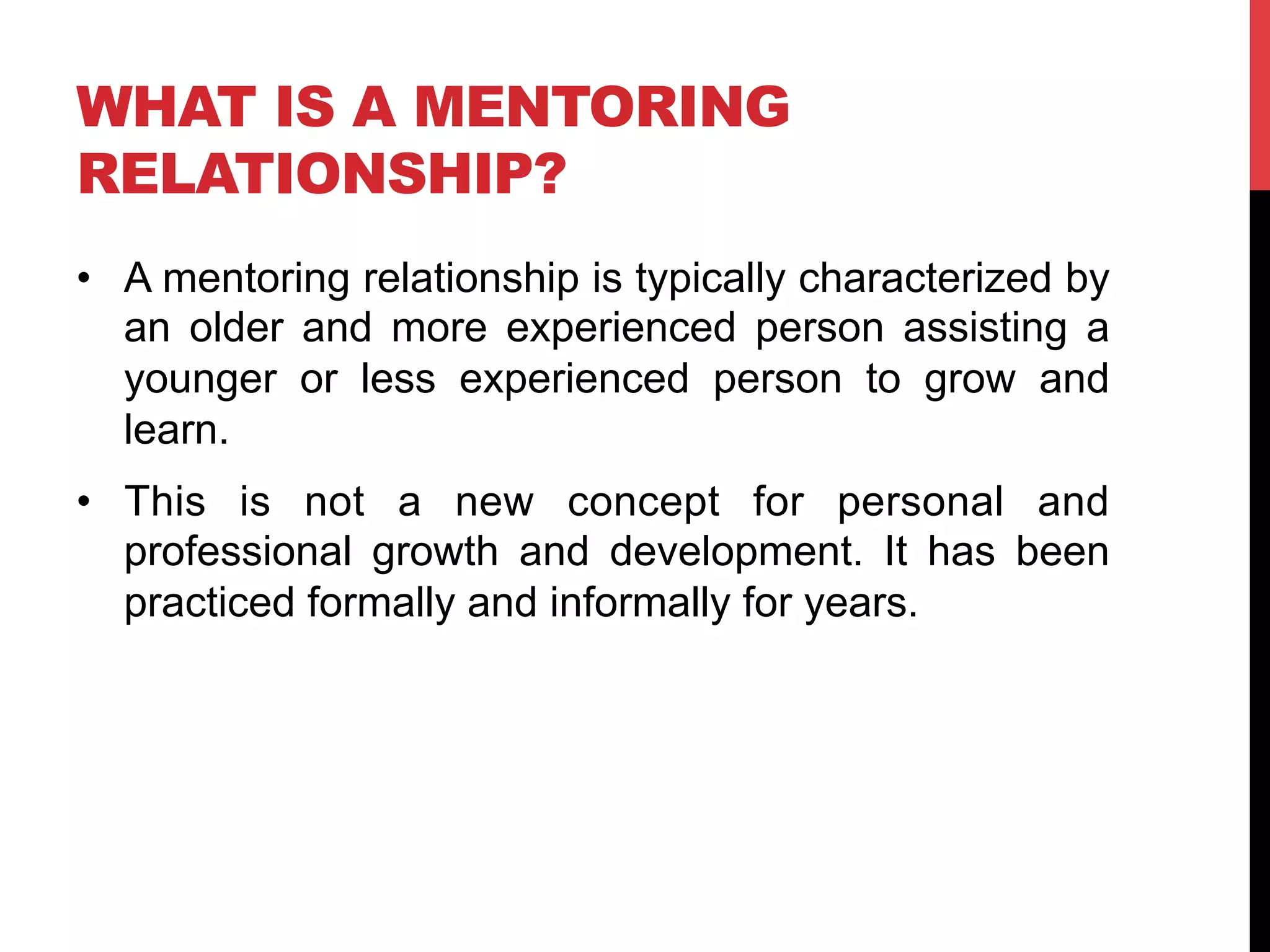WHAT IS A MENTORING
RELATIONSHIP?
•  A mentoring relationship is typically characterized by
an older and more experienced person assisting a
younger or less experienced person to grow and
learn.
•  This is not a new concept for personal and
professional growth and development. It has been
practiced formally and informally for years.
 
