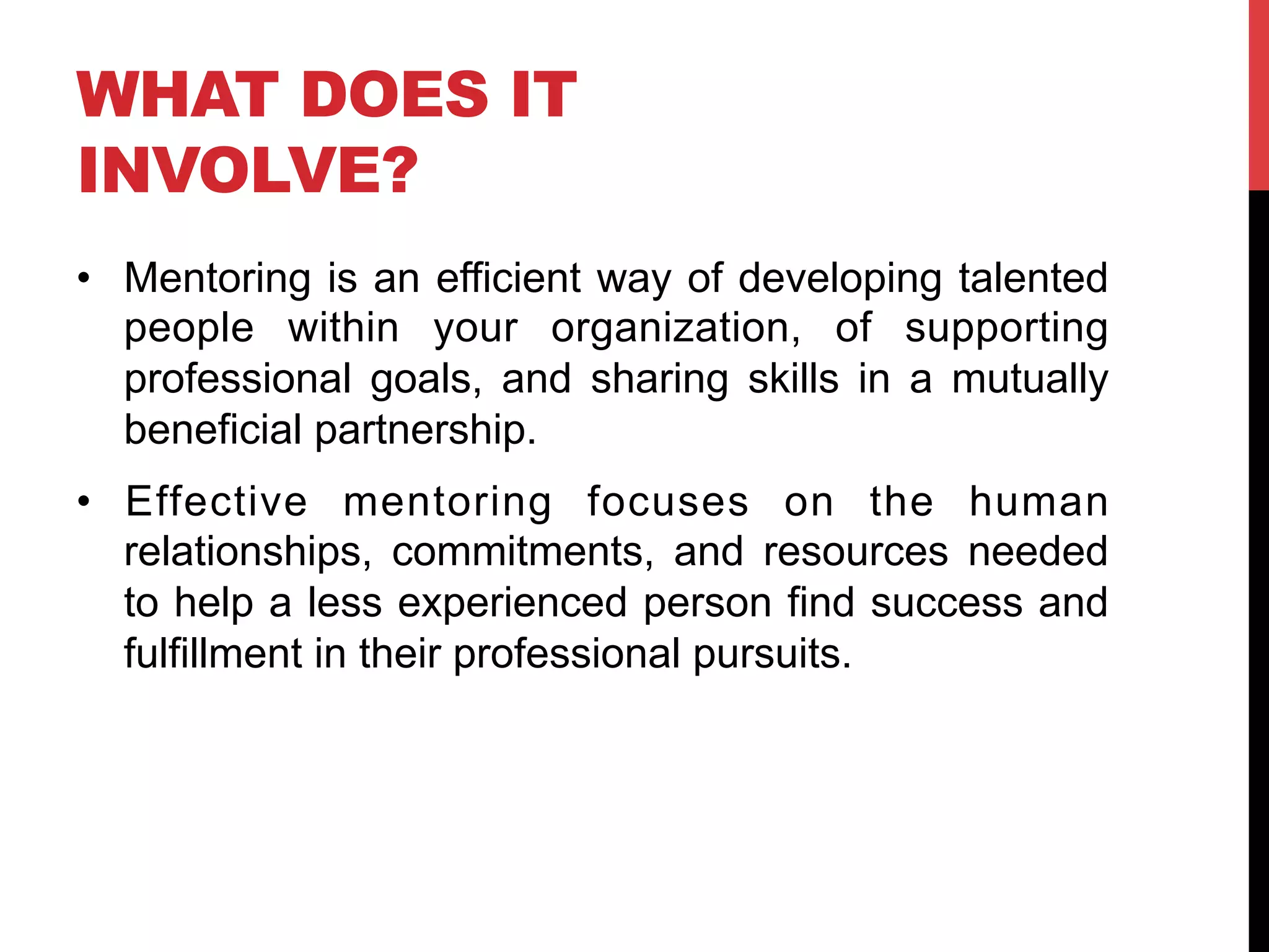 WHAT DOES IT
INVOLVE?
•  Mentoring is an efficient way of developing talented
people within your organization, of supporting
professional goals, and sharing skills in a mutually
beneficial partnership.
•  Effective mentoring focuses on the human
relationships, commitments, and resources needed
to help a less experienced person find success and
fulfillment in their professional pursuits.
 