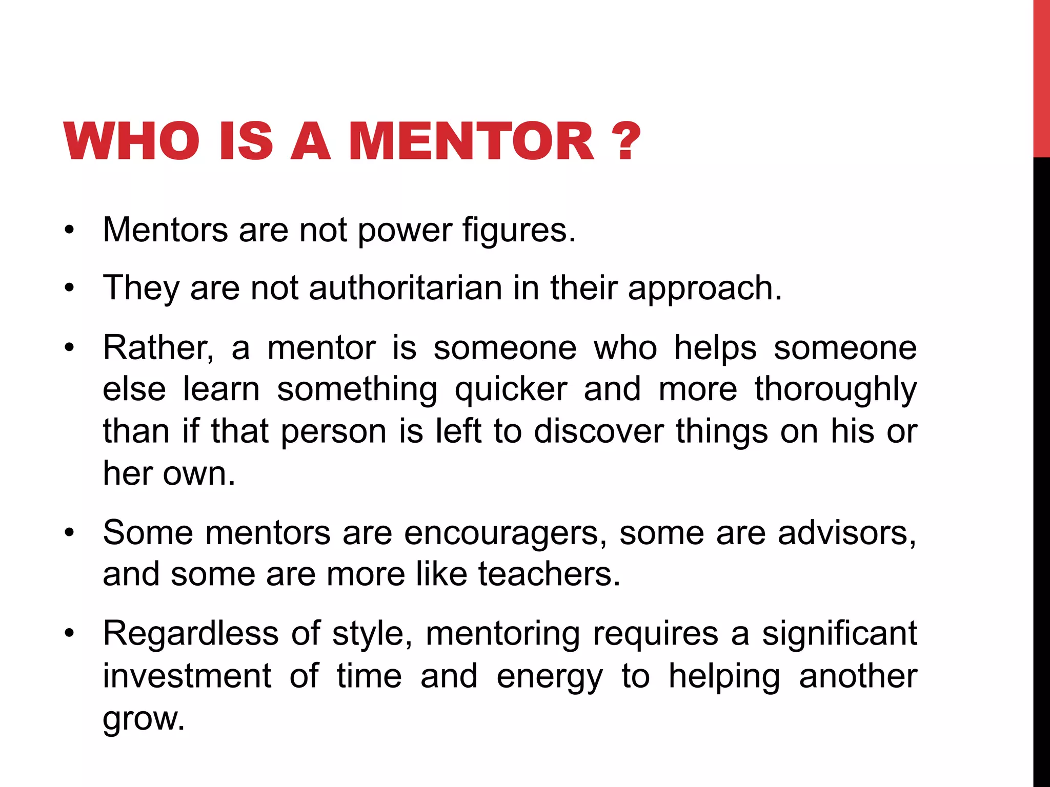 WHO IS A MENTOR ?
•  Mentors are not power figures.
•  They are not authoritarian in their approach.
•  Rather, a mentor is someone who helps someone
else learn something quicker and more thoroughly
than if that person is left to discover things on his or
her own.
•  Some mentors are encouragers, some are advisors,
and some are more like teachers.
•  Regardless of style, mentoring requires a significant
investment of time and energy to helping another
grow.
 