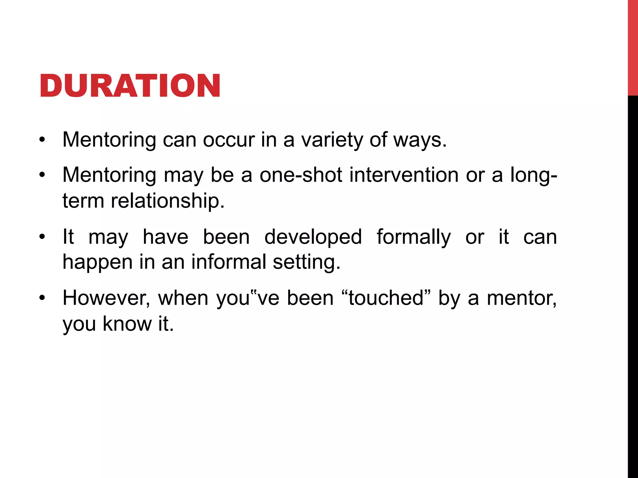 DURATION
•  Mentoring can occur in a variety of ways.
•  Mentoring may be a one-shot intervention or a long-
term relationship.
•  It may have been developed formally or it can
happen in an informal setting.
•  However, when you‟ve been “touched” by a mentor,
you know it.
 