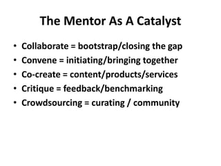 The Mentor As A Catalyst
• Collaborate = bootstrap/closing the gap
• Convene = initiating/bringing together
• Co-create = content/products/services
• Critique = feedback/benchmarking
• Crowdsourcing = curating / community
 