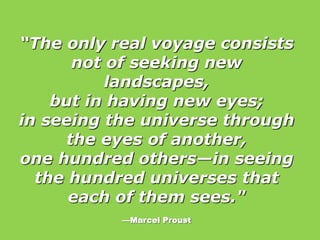 “The only real voyage consists
not of seeking new
landscapes,
but in having new eyes;
in seeing the universe through
the eyes of another,
one hundred others—in seeing
the hundred universes that
each of them sees."
—Marcel Proust
 