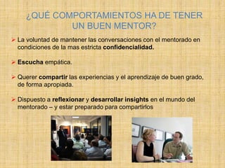 ¿QUÉ COMPORTAMIENTOS HA DE TENER
UN BUEN MENTOR?
 La voluntad de mantener las conversaciones con el mentorado en
condiciones de la mas estricta confidencialidad.
 Escucha empática.
 Querer compartir las experiencias y el aprendizaje de buen grado,
de forma apropiada.
 Dispuesto a reflexionar y desarrollar insights en el mundo del
mentorado – y estar preparado para compartirlos
 