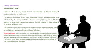 The Mentor’s Role:
Mentors act as a support mechanism for mentees to discuss perceived
problems, barriers or challenges.
The Mentor will often bring their knowledge, insight and experience into
activities, by discussing methods, solutions and signposting, to enable the
Mentee arrive at their own decisions about the best method of action needed
to arrive at a defined goal.
The Mentor’s role is non – directional, in other words, the role does not consist
of hard advice, opinion, or the provision of solutions.
Xxxxxxxx (adapt) sees mentoring as a human and organizational development
tool to facilitate reflective thinking, improve performance and achieve results,
with the guidance of individuals that are trained or experienced in doing so.
They often come from business backgrounds to enable an understanding of
the challenges facing Mentees
Training & Awareness
 