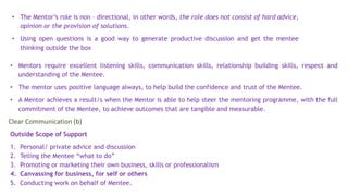 • Mentors require excellent listening skills, communication skills, relationship building skills, respect and
understanding of the Mentee.
• The mentor uses positive language always, to help build the confidence and trust of the Mentee.
• A Mentor achieves a result/s when the Mentor is able to help steer the mentoring programme, with the full
commitment of the Mentee, to achieve outcomes that are tangible and measurable.
Outside Scope of Support
1. Personal/ private advice and discussion
2. Telling the Mentee “what to do”
3. Promoting or marketing their own business, skills or professionalism
4. Canvassing for business, for self or others
5. Conducting work on behalf of Mentee.
• The Mentor’s role is non – directional, in other words, the role does not consist of hard advice,
opinion or the provision of solutions.
• Using open questions is a good way to generate productive discussion and get the mentee
thinking outside the box
Clear Communication (b)
 